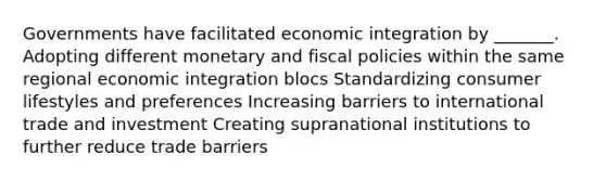 Governments have facilitated economic integration by _______. Adopting different monetary and fiscal policies within the same regional economic integration blocs Standardizing consumer lifestyles and preferences Increasing barriers to international trade and investment Creating supranational institutions to further reduce trade barriers