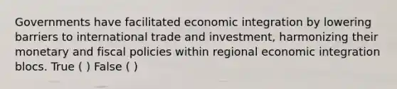 Governments have facilitated economic integration by lowering barriers to international trade and investment, harmonizing their monetary and fiscal policies within regional economic integration blocs. True ( ) False ( )