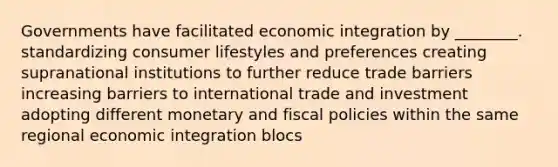 Governments have facilitated economic integration by ________. standardizing consumer lifestyles and preferences creating supranational institutions to further reduce trade barriers increasing barriers to international trade and investment adopting different monetary and fiscal policies within the same regional economic integration blocs