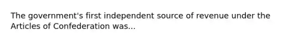 The government's first independent source of revenue under the Articles of Confederation was...