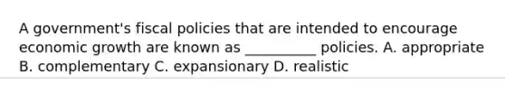 A government's fiscal policies that are intended to encourage economic growth are known as __________ policies. A. appropriate B. complementary C. expansionary D. realistic