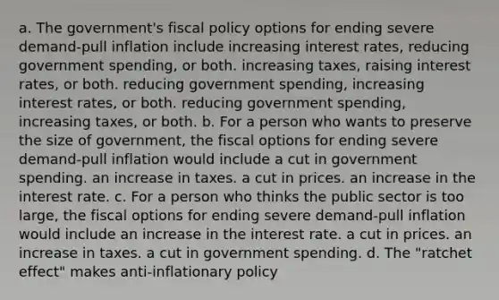 a. The government's fiscal policy options for ending severe demand-pull inflation include increasing interest rates, reducing government spending, or both. increasing taxes, raising interest rates, or both. reducing government spending, increasing interest rates, or both. reducing government spending, increasing taxes, or both. b. For a person who wants to preserve the size of government, the fiscal options for ending severe demand-pull inflation would include a cut in government spending. an increase in taxes. a cut in prices. an increase in the interest rate. c. For a person who thinks the public sector is too large, the fiscal options for ending severe demand-pull inflation would include an increase in the interest rate. a cut in prices. an increase in taxes. a cut in government spending. d. The "ratchet effect" makes anti-inflationary policy