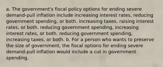 a. The government's fiscal policy options for ending severe demand-pull inflation include increasing interest rates, reducing government spending, or both. increasing taxes, raising interest rates, or both. reducing government spending, increasing interest rates, or both. reducing government spending, increasing taxes, or both. b. For a person who wants to preserve the size of government, the fiscal options for ending severe demand-pull inflation would include a cut in government spending.