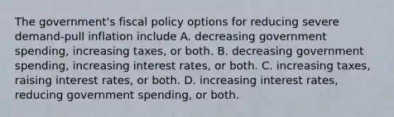 The government's fiscal policy options for reducing severe demand-pull inflation include A. decreasing government spending, increasing taxes, or both. B. decreasing government spending, increasing interest rates, or both. C. increasing taxes, raising interest rates, or both. D. increasing interest rates, reducing government spending, or both.