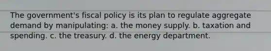 The government's fiscal policy is its plan to regulate aggregate demand by manipulating: a. the money supply. b. taxation and spending. c. the treasury. d. the energy department.