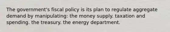 The government's fiscal policy is its plan to regulate aggregate demand by manipulating: the money supply. taxation and spending. the treasury. the energy department.