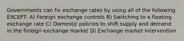 Governments can fix exchange rates by using all of the following EXCEPT: A) Foreign exchange controls B) Switching to a floating exchange rate C) Domestic policies to shift supply and demand in the foreign exchange market D) Exchange market intervention