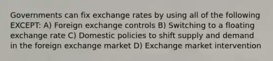 Governments can fix exchange rates by using all of the following EXCEPT: A) Foreign exchange controls B) Switching to a floating exchange rate C) Domestic policies to shift supply and demand in the foreign exchange market D) Exchange market intervention