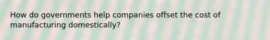 How do governments help companies offset the cost of manufacturing domestically?