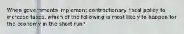 When governments implement contractionary fiscal policy to increase taxes, which of the following is most likely to happen for the economy in the short run?