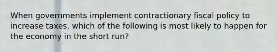 When governments implement contractionary fiscal policy to increase taxes, which of the following is most likely to happen for the economy in the short run?