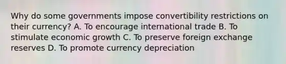 Why do some governments impose convertibility restrictions on their currency? A. To encourage international trade B. To stimulate economic growth C. To preserve foreign exchange reserves D. To promote currency depreciation