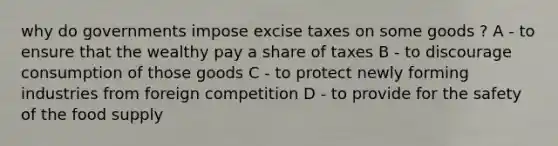 why do governments impose excise taxes on some goods ? A - to ensure that the wealthy pay a share of taxes B - to discourage consumption of those goods C - to protect newly forming industries from foreign competition D - to provide for the safety of the food supply