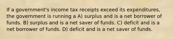 If a government's income tax receipts exceed its expenditures, the government is running a A) surplus and is a net borrower of funds. B) surplus and is a net saver of funds. C) deficit and is a net borrower of funds. D) deficit and is a net saver of funds.