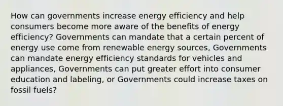 How can governments increase energy efficiency and help consumers become more aware of the benefits of energy efficiency? Governments can mandate that a certain percent of energy use come from renewable energy sources, Governments can mandate energy efficiency standards for vehicles and appliances, Governments can put greater effort into consumer education and labeling, or Governments could increase taxes on fossil fuels?