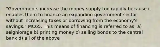 "Governments increase the money supply too rapidly because it enables them to finance an expanding government sector without increasing taxes or borrowing from the economy's savings." MC65. This means of financing is referred to as: a) seigniorage b) printing money c) selling bonds to the central bank d) all of the above