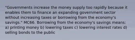 "Governments increase the money supply too rapidly because it enables them to finance an expanding government sector without increasing taxes or borrowing from the economy's savings." MC66. Borrowing from the economy's savings means: a) printing money b) lowering taxes c) lowering interest rates d) selling bonds to the public