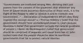 "Governments are instituted among Men, deriving their just powers from the consent of the governed; that whenever any Form of Government becomes destructive of these ends, it is the Right of the People to alter or abolish it and to institute new Government..." -- Declaration of Independence Which idea likely inspired the excerpt above? a.) Thomas Hobbes's belief that the government should have unchallenged power b.) Jean-Jacques Rousseau's belief that government corrupts the natural goodness of people c.) Baron de Montesquieu's belief that government should be comprised of separate and equal branches d.) John Locke's idea that the people should be able to overthrow governments that fail to protect natural liberties