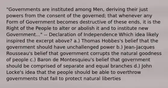 "Governments are instituted among Men, deriving their just powers from the consent of the governed; that whenever any Form of Government becomes destructive of these ends, it is the Right of the People to alter or abolish it and to institute new Government..." -- Declaration of Independence Which idea likely inspired the excerpt above? a.) Thomas Hobbes's belief that the government should have unchallenged power b.) Jean-Jacques Rousseau's belief that government corrupts the natural goodness of people c.) Baron de Montesquieu's belief that government should be comprised of separate and equal branches d.) John Locke's idea that the people should be able to overthrow governments that fail to protect natural liberties