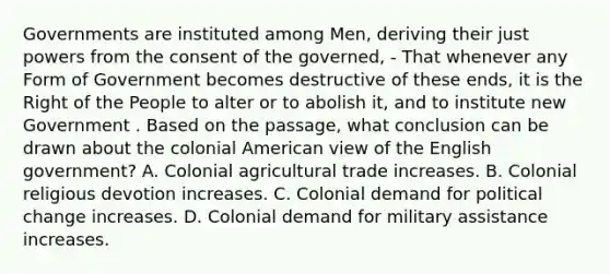 Governments are instituted among Men, deriving their just powers from the consent of the governed, - That whenever any Form of Government becomes destructive of these ends, it is the Right of the People to alter or to abolish it, and to institute new Government . Based on the passage, what conclusion can be drawn about the colonial American view of the English government? A. Colonial agricultural trade increases. B. Colonial religious devotion increases. C. Colonial demand for political change increases. D. Colonial demand for military assistance increases.