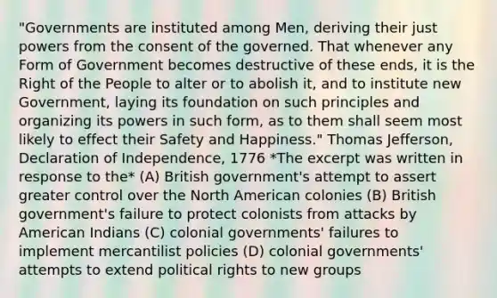 "Governments are instituted among Men, deriving their just powers from the consent of the governed. That whenever any Form of Government becomes destructive of these ends, it is the Right of the People to alter or to abolish it, and to institute new Government, laying its foundation on such principles and organizing its powers in such form, as to them shall seem most likely to effect their Safety and Happiness." Thomas Jefferson, Declaration of Independence, 1776 *The excerpt was written in response to the* (A) British government's attempt to assert greater control over the North American colonies (B) British government's failure to protect colonists from attacks by American Indians (C) colonial governments' failures to implement mercantilist policies (D) colonial governments' attempts to extend political rights to new groups