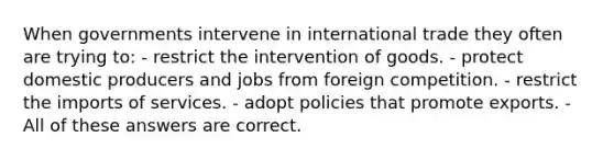 When governments intervene in international trade they often are trying to: - restrict the intervention of goods. - protect domestic producers and jobs from foreign competition. - restrict the imports of services. - adopt policies that promote exports. - All of these answers are correct.