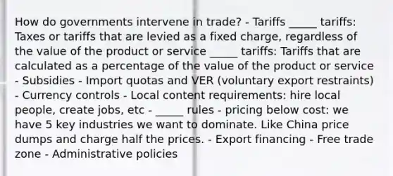 How do governments intervene in trade? - Tariffs _____ tariffs: Taxes or tariffs that are levied as a fixed charge, regardless of the value of the product or service _____ tariffs: Tariffs that are calculated as a percentage of the value of the product or service - Subsidies - Import quotas and VER (voluntary export restraints) - Currency controls - Local content requirements: hire local people, create jobs, etc - _____ rules - pricing below cost: we have 5 key industries we want to dominate. Like China price dumps and charge half the prices. - Export financing - Free trade zone - Administrative policies