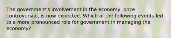 The government's involvement in the economy, once controversial, is now expected. Which of the following events led to a more pronounced role for government in managing the economy?