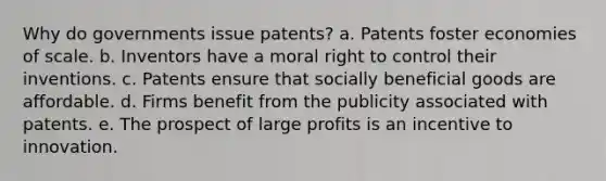 Why do governments issue patents? a. Patents foster economies of scale. b. Inventors have a moral right to control their inventions. c. Patents ensure that socially beneficial goods are affordable. d. Firms benefit from the publicity associated with patents. e. The prospect of large profits is an incentive to innovation.