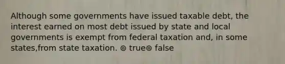 Although some governments have issued taxable debt, the interest earned on most debt issued by state and local governments is exempt from federal taxation and, in some states,from state taxation. ⊚ true⊚ false