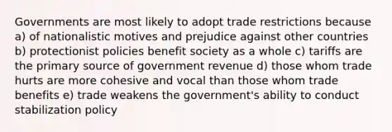 Governments are most likely to adopt trade restrictions because a) of nationalistic motives and prejudice against other countries b) protectionist policies benefit society as a whole c) tariffs are the primary source of government revenue d) those whom trade hurts are more cohesive and vocal than those whom trade benefits e) trade weakens the government's ability to conduct stabilization policy