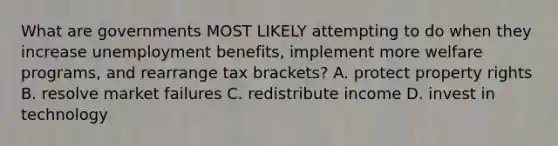 What are governments MOST LIKELY attempting to do when they increase unemployment benefits, implement more welfare programs, and rearrange tax brackets? A. protect property rights B. resolve market failures C. redistribute income D. invest in technology