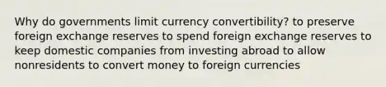 Why do governments limit currency convertibility? to preserve foreign exchange reserves to spend foreign exchange reserves to keep domestic companies from investing abroad to allow nonresidents to convert money to foreign currencies