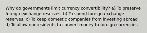 Why do governments limit currency convertibility? a) To preserve foreign exchange reserves. b) To spend foreign exchange reserves. c) To keep domestic companies from investing abroad d) To allow nonresidents to convert money to foreign currencies