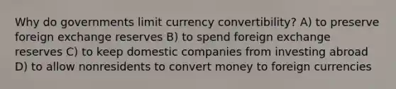 Why do governments limit currency convertibility? A) to preserve foreign exchange reserves B) to spend foreign exchange reserves C) to keep domestic companies from investing abroad D) to allow nonresidents to convert money to foreign currencies