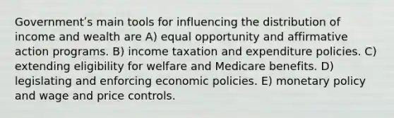 Governmentʹs main tools for influencing the <a href='https://www.questionai.com/knowledge/kaCuYXgbyE-distribution-of-income' class='anchor-knowledge'>distribution of income</a> and wealth are A) equal opportunity and <a href='https://www.questionai.com/knowledge/k15TsidlpG-affirmative-action' class='anchor-knowledge'>affirmative action</a> programs. B) income taxation and expenditure policies. C) extending eligibility for welfare and Medicare benefits. D) legislating and enforcing economic policies. E) <a href='https://www.questionai.com/knowledge/kEE0G7Llsx-monetary-policy' class='anchor-knowledge'>monetary policy</a> and wage and price controls.