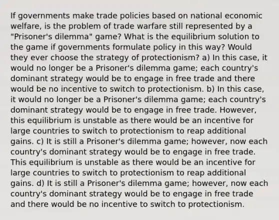 If governments make trade policies based on national economic welfare, is the problem of trade warfare still represented by a "Prisoner's dilemma" game? What is the equilibrium solution to the game if governments formulate policy in this way? Would they ever choose the strategy of protectionism? a) In this case, it would no longer be a Prisoner's dilemma game; each country's dominant strategy would be to engage in free trade and there would be no incentive to switch to protectionism. b) In this case, it would no longer be a Prisoner's dilemma game; each country's dominant strategy would be to engage in free trade. However, this equilibrium is unstable as there would be an incentive for large countries to switch to protectionism to reap additional gains. c) It is still a Prisoner's dilemma game; however, now each country's dominant strategy would be to engage in free trade. This equilibrium is unstable as there would be an incentive for large countries to switch to protectionism to reap additional gains. d) It is still a Prisoner's dilemma game; however, now each country's dominant strategy would be to engage in free trade and there would be no incentive to switch to protectionism.