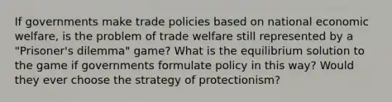 If governments make trade policies based on national economic welfare, is the problem of trade welfare still represented by a "Prisoner's dilemma" game? What is the equilibrium solution to the game if governments formulate policy in this way? Would they ever choose the strategy of protectionism?