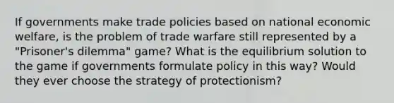 If governments make trade policies based on national economic welfare, is the problem of trade warfare still represented by a "Prisoner's dilemma" game? What is the equilibrium solution to the game if governments formulate policy in this way? Would they ever choose the strategy of protectionism?