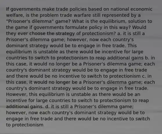 If governments make trade policies based on national economic welfare, is the problem trade warfare still represented by a "Prisoner's dilemma" game? What is the equilibrium, solution to the game if governments formulate policy in this way? Would they ever choose the strategy of protectionism? a. it is still a Prisoner's dilemma game; however, now each country's dominant strategy would be to engage in free trade. This equilibrium is unstable as there would be incentive for large countries to switch to protectionism to reap additional gains b. in this case, it would no longer be a Prisoner's dilemma game; each country's dominant strategy would be to engage in free trade and there would be no incentive to switch to protectionism c. in this case, it would no longer be a Prisoner's dilemma game; each country's dominant strategy would be to engage in free trade. However, this equilibrium is unstable as there would be an incentive for large countries to switch to protectionism to reap additional gains. d. it is still a Prisoner's dilemma game; however, now each country's dominant strategy would be to engage in free trade and there would be no incentive to switch to protectionism