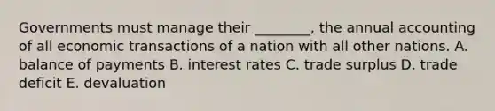 Governments must manage their​ ________, the annual accounting of all economic transactions of a nation with all other nations. A. balance of payments B. interest rates C. trade surplus D. trade deficit E. devaluation