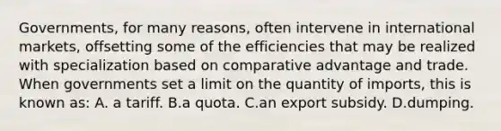 ​Governments, for many​ reasons, often intervene in international​ markets, offsetting some of the efficiencies that may be realized with specialization based on comparative advantage and trade. When governments set a limit on the quantity of​ imports, this is known as: A. a tariff. B.a quota. C.an export subsidy. D.dumping.