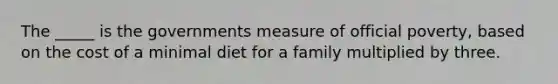 The _____ is the governments measure of official poverty, based on the cost of a minimal diet for a family multiplied by three.