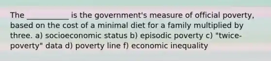 The ___________ is the government's measure of official poverty, based on the cost of a minimal diet for a family multiplied by three. a) socioeconomic status b) episodic poverty c) "twice-poverty" data d) poverty line f) economic inequality