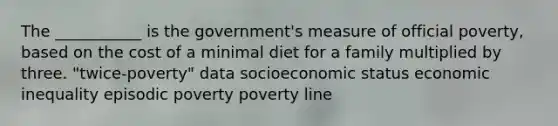 The ___________ is the government's measure of official poverty, based on the cost of a minimal diet for a family multiplied by three. "twice-poverty" data socioeconomic status economic inequality episodic poverty poverty line