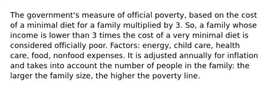 The government's measure of official poverty, based on the cost of a minimal diet for a family multiplied by 3. So, a family whose income is lower than 3 times the cost of a very minimal diet is considered officially poor. Factors: energy, child care, health care, food, nonfood expenses. It is adjusted annually for inflation and takes into account the number of people in the family: the larger the family size, the higher the poverty line.