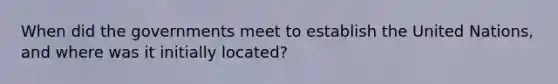 When did the governments meet to establish the United Nations, and where was it initially located?