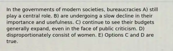 In the governments of modern societies, bureaucracies A) still play a central role. B) are undergoing a slow decline in their importance and usefulness. C) continue to see their budgets generally expand, even in the face of public criticism. D) disproportionately consist of women. E) Options C and D are true.