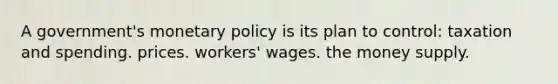 A government's monetary policy is its plan to control: taxation and spending. prices. workers' wages. the money supply.