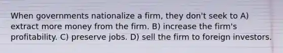 When governments nationalize a firm, they don't seek to A) extract more money from the firm. B) increase the firm's profitability. C) preserve jobs. D) sell the firm to foreign investors.